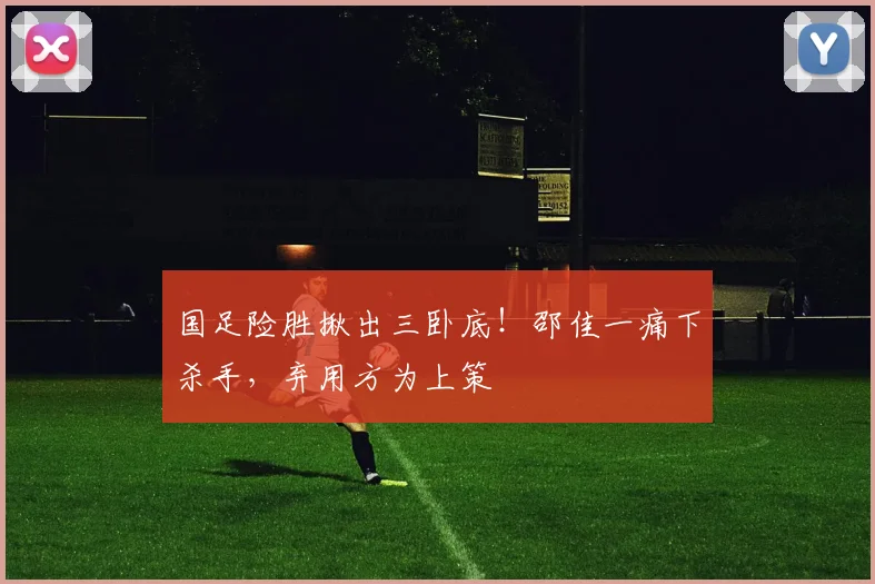 国足险胜揪出三卧底!邵佳一痛下杀手,弃用方为上策