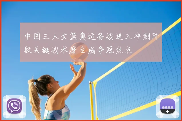 中国三人女篮奥运备战进入冲刺阶段关键战术磨合成争冠焦点