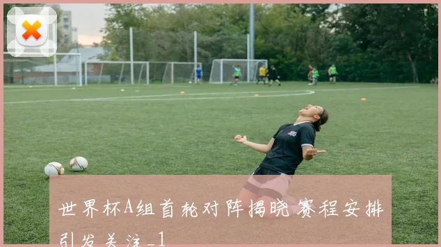 世界杯A组首轮对阵揭晓 赛程安排引发关注_1