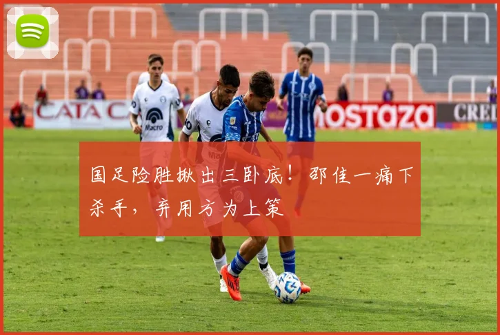 国足险胜揪出三卧底！邵佳一痛下杀手，弃用方为上策