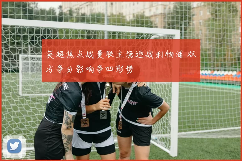 英超焦点战曼联主场迎战利物浦 双方争分影响争四形势