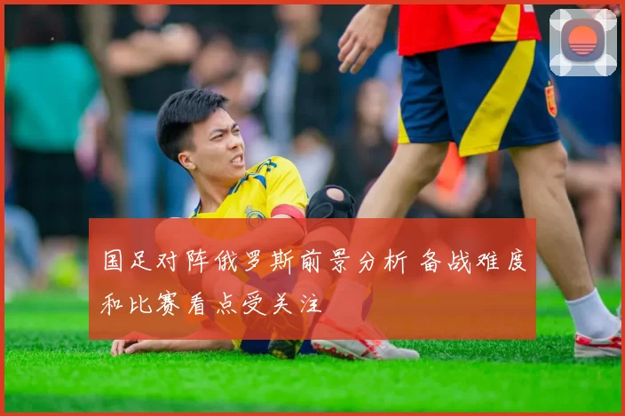 国足对阵俄罗斯前景分析 备战难度和比赛看点受关注