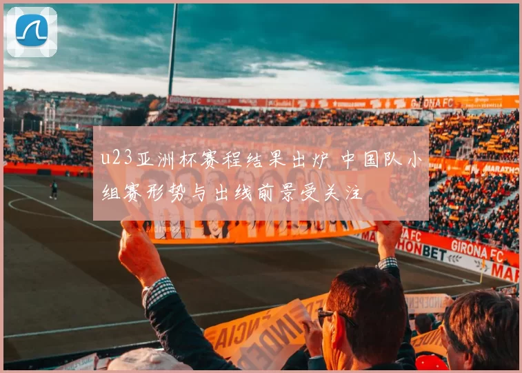 u23亚洲杯赛程结果出炉 中国队小组赛形势与出线前景受关注
