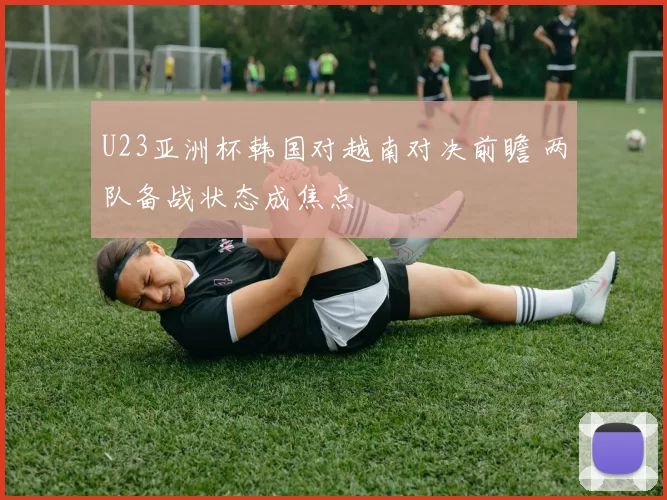 U23亚洲杯韩国对越南对决前瞻 两队备战状态成焦点