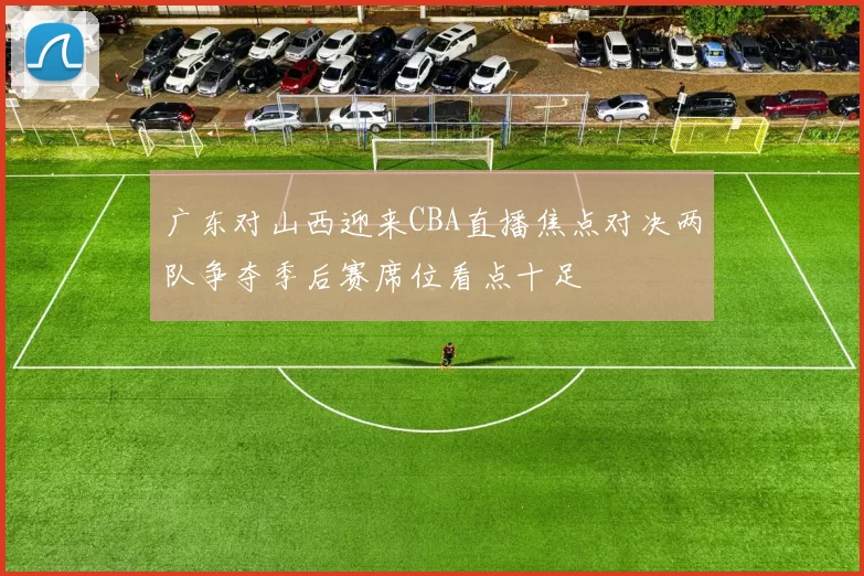 广东对山西迎来CBA直播焦点对决两队争夺季后赛席位看点十足