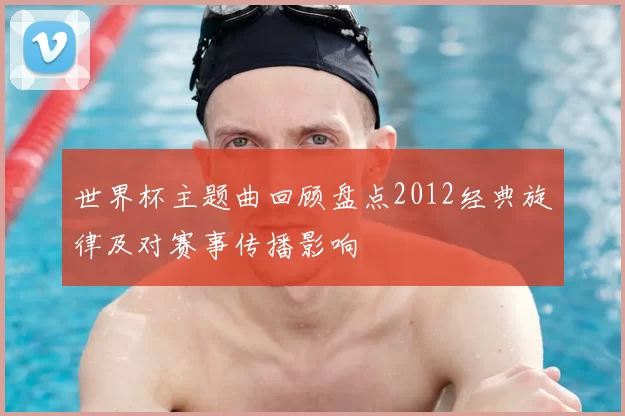 世界杯主题曲回顾盘点2012经典旋律及对赛事传播影响