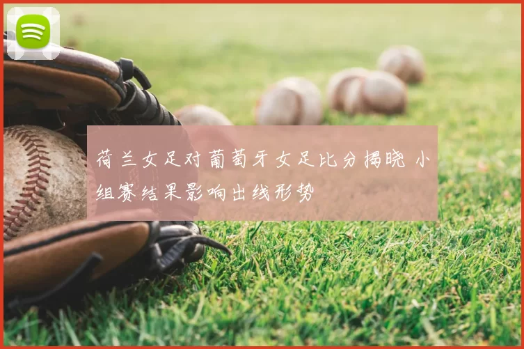 荷兰女足对葡萄牙女足比分揭晓 小组赛结果影响出线形势