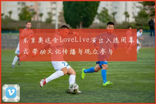 东京奥运会LoveLive演出入选闭幕式 带动文化传播与观众参与
