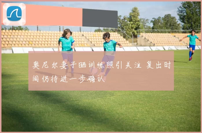 奥尼尔妻子晒训练照引关注 复出时间仍待进一步确认