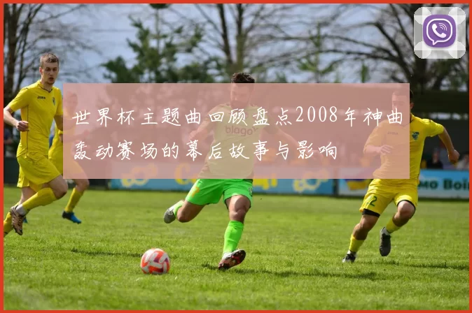 世界杯主题曲回顾盘点2008年神曲轰动赛场的幕后故事与影响