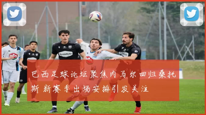 巴西足球论坛聚焦内马尔回归桑托斯 新赛季出场安排引发关注