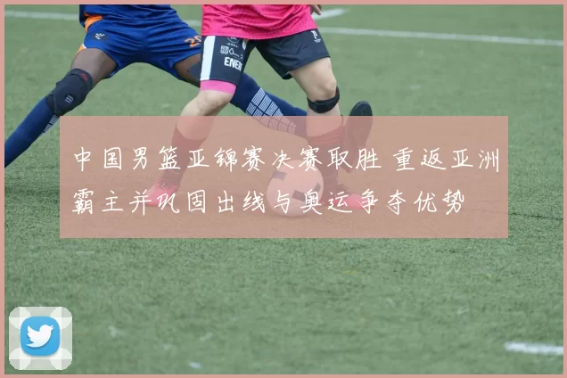 中国男篮亚锦赛决赛取胜 重返亚洲霸主并巩固出线与奥运争夺优势