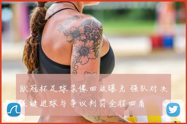 欧冠杯足球录像回放曝光 强队对决关键进球与争议判罚全程回看
