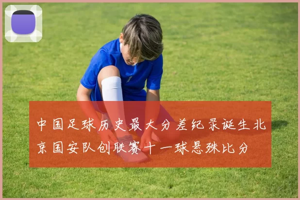 中国足球历史最大分差纪录诞生北京国安队创联赛十一球悬殊比分