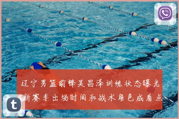 辽宁男篮前锋吴昌泽训练状态曝光 新赛季出场时间和战术角色成看点