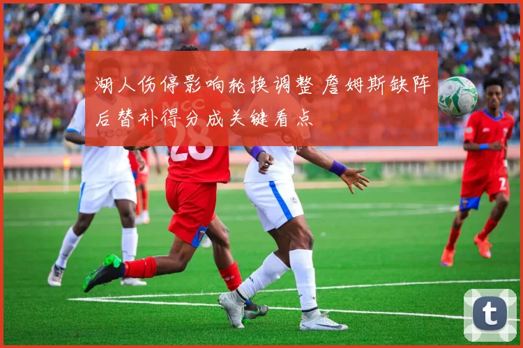 湖人伤停影响轮换调整 詹姆斯缺阵后替补得分成关键看点