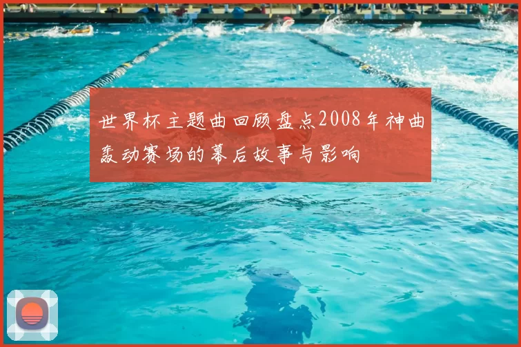 世界杯主题曲回顾盘点2008年神曲轰动赛场的幕后故事与影响