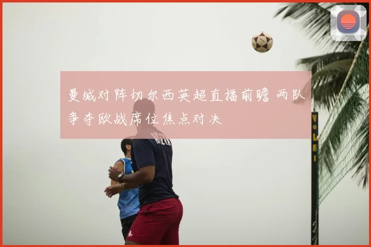 曼城对阵切尔西英超直播前瞻 两队争夺欧战席位焦点对决