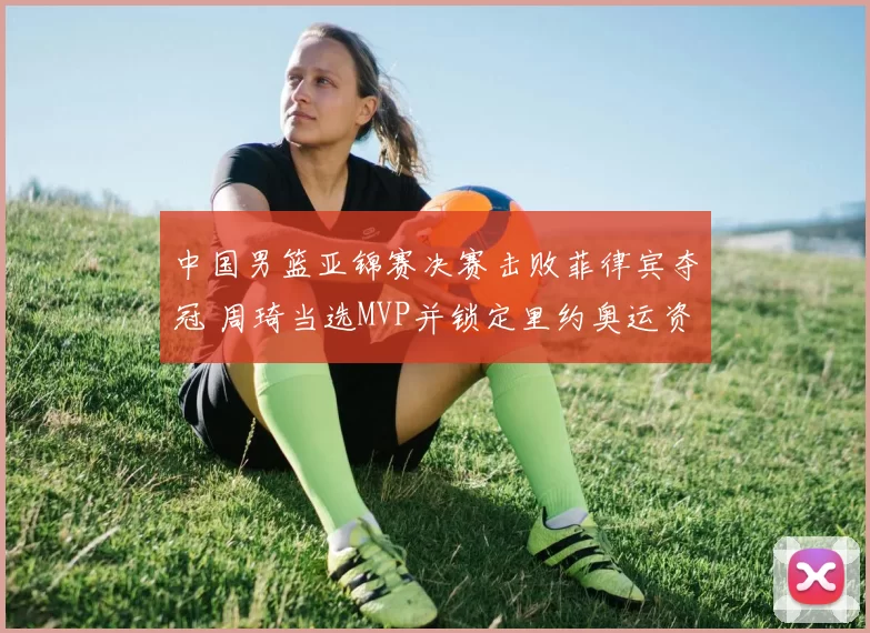 中国男篮亚锦赛决赛击败菲律宾夺冠 周琦当选MVP并锁定里约奥运资格