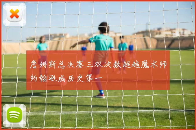 詹姆斯总决赛三双次数超越魔术师约翰逊成历史第一