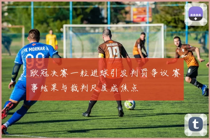 欧冠决赛一粒进球引发判罚争议 赛事结果与裁判尺度成焦点