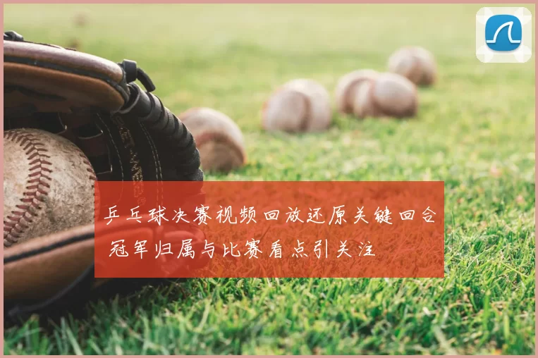 乒乓球决赛视频回放还原关键回合 冠军归属与比赛看点引关注