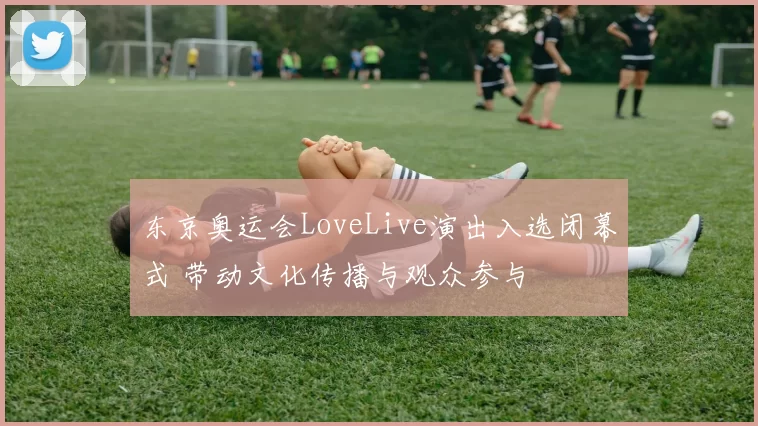 东京奥运会LoveLive演出入选闭幕式 带动文化传播与观众参与