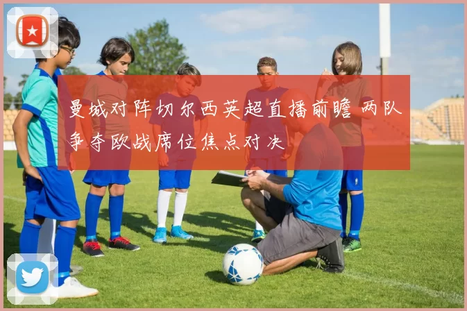 曼城对阵切尔西英超直播前瞻 两队争夺欧战席位焦点对决