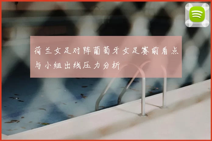 荷兰女足对阵葡萄牙女足赛前看点与小组出线压力分析