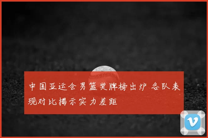 中国亚运会男篮奖牌榜出炉 各队表现对比揭示实力差距