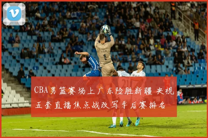 CBA男篮赛场上广东险胜新疆 央视五套直播焦点战改写季后赛排名