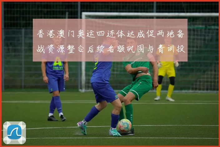香港澳门奥运四连体达成促两地备战资源整合后续名额巩固与青训投入加速