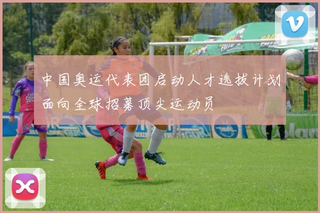 中国奥运代表团启动人才选拔计划面向全球招募顶尖运动员