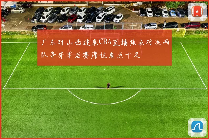 广东对山西迎来CBA直播焦点对决两队争夺季后赛席位看点十足