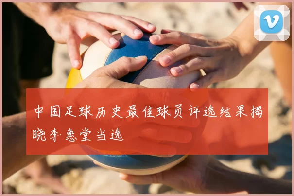 中国足球历史最佳球员评选结果揭晓李惠堂当选
