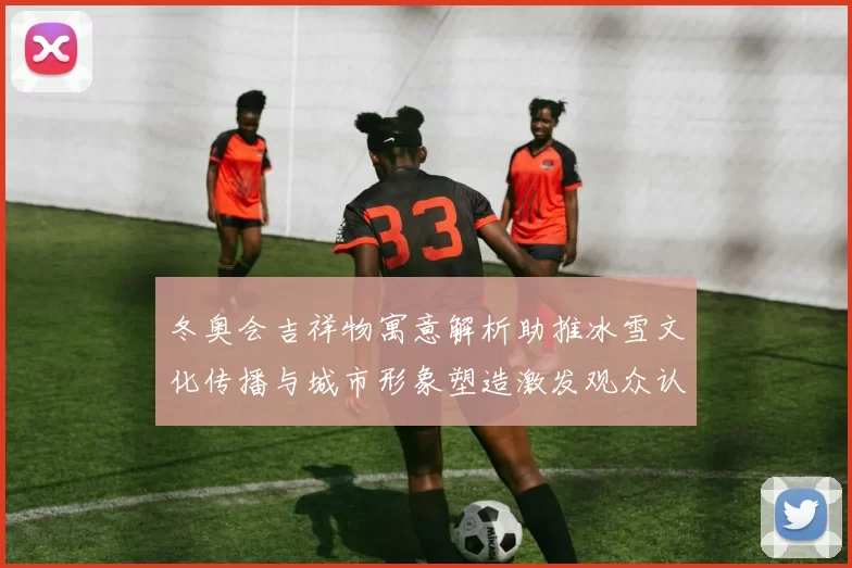 冬奥会吉祥物寓意解析助推冰雪文化传播与城市形象塑造激发观众认同