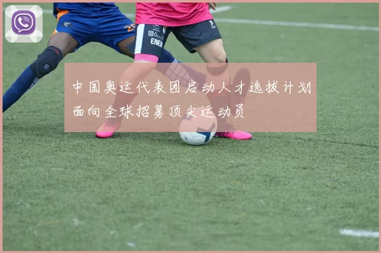 中国奥运代表团启动人才选拔计划面向全球招募顶尖运动员