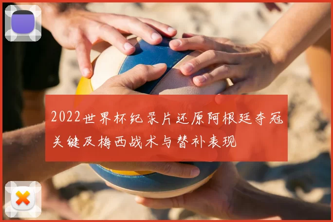2022世界杯纪录片还原阿根廷夺冠关键及梅西战术与替补表现
