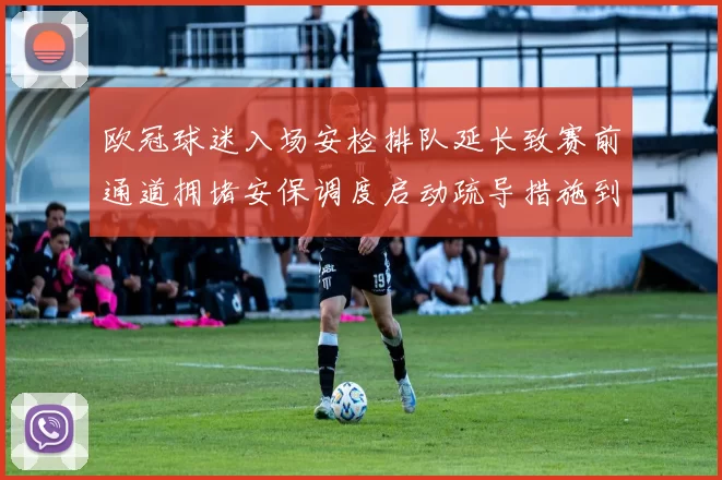 欧冠球迷入场安检排队延长致赛前通道拥堵安保调度启动疏导措施到位