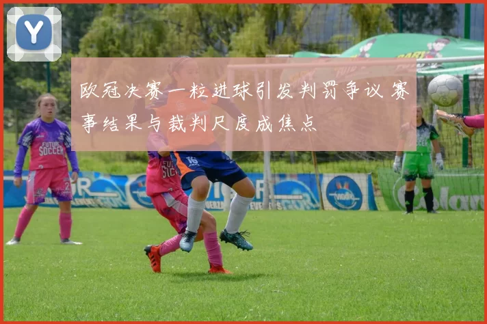 欧冠决赛一粒进球引发判罚争议 赛事结果与裁判尺度成焦点