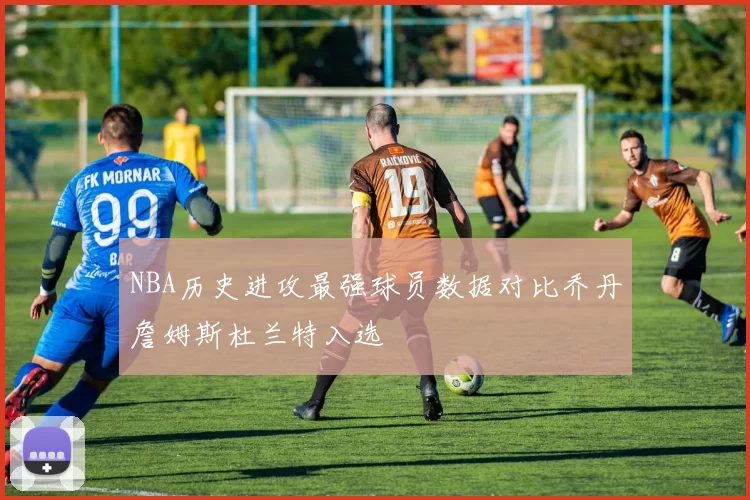 NBA历史进攻最强球员数据对比乔丹詹姆斯杜兰特入选