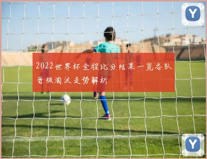 2022世界杯全程比分结果一览各队晋级淘汰走势解析