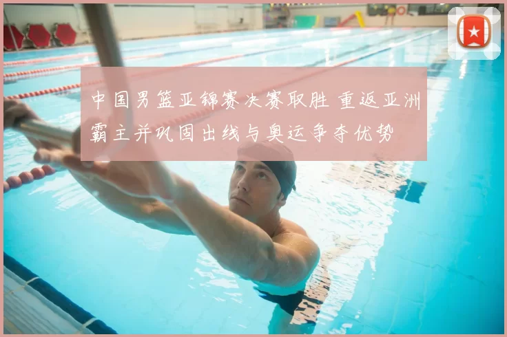 中国男篮亚锦赛决赛取胜 重返亚洲霸主并巩固出线与奥运争夺优势