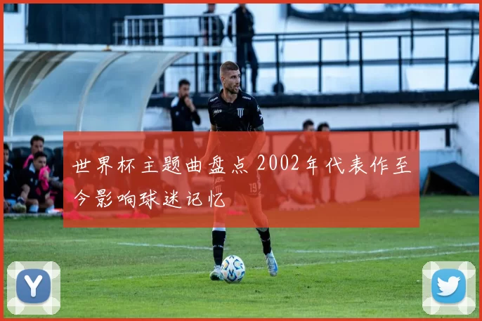 世界杯主题曲盘点 2002年代表作至今影响球迷记忆