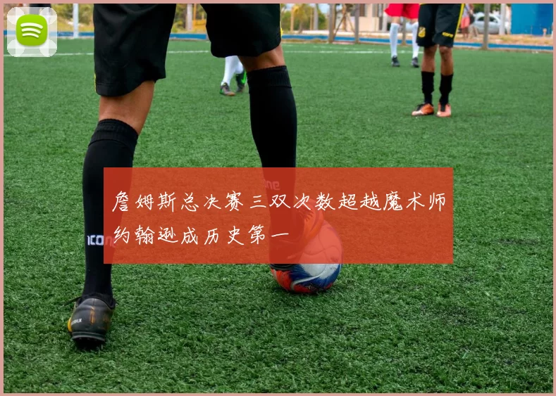 詹姆斯总决赛三双次数超越魔术师约翰逊成历史第一