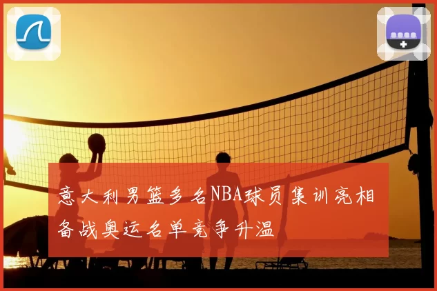 意大利男篮多名NBA球员集训亮相 备战奥运名单竞争升温