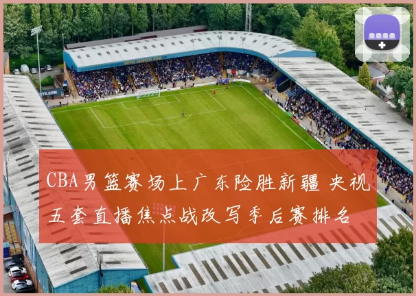CBA男篮赛场上广东险胜新疆 央视五套直播焦点战改写季后赛排名