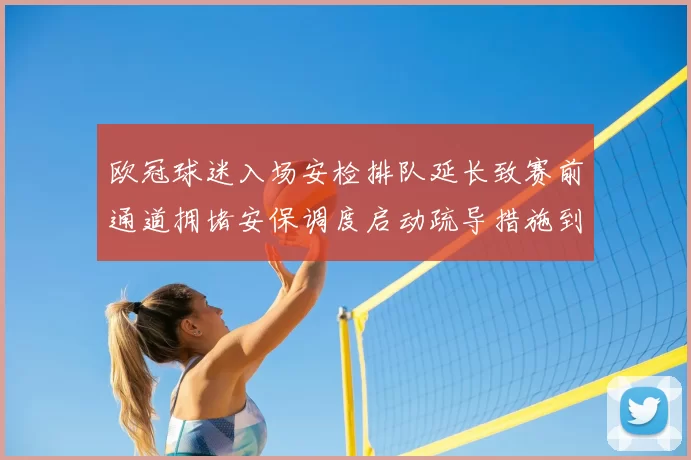 欧冠球迷入场安检排队延长致赛前通道拥堵安保调度启动疏导措施到位