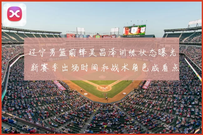 辽宁男篮前锋吴昌泽训练状态曝光 新赛季出场时间和战术角色成看点