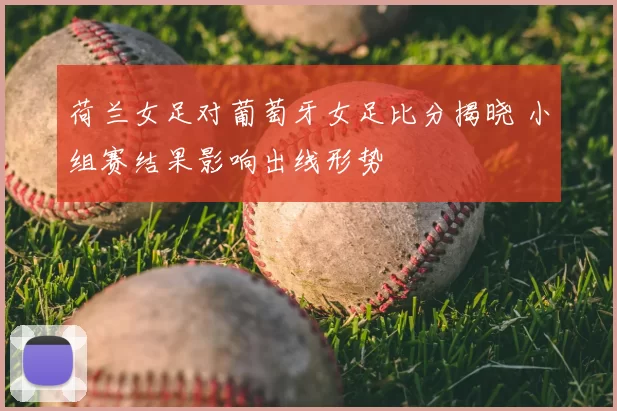 荷兰女足对葡萄牙女足比分揭晓 小组赛结果影响出线形势